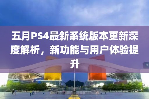 五月PS4最新系统版本更新深度解析，新功能与用户体验提升
