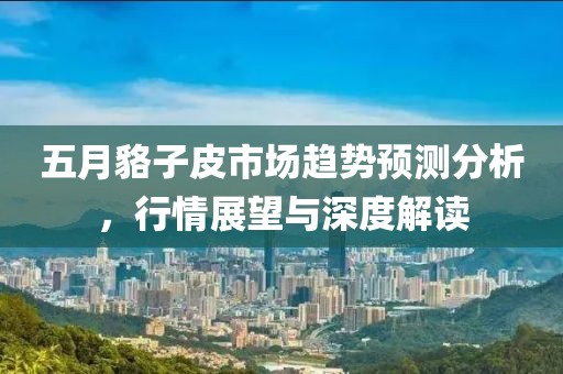 五月貉子皮市场趋势预测分析，行情展望与深度解读