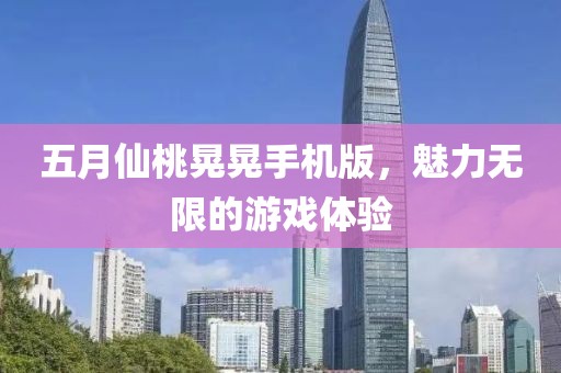 五月仙桃晃晃手机版，魅力无限的游戏体验