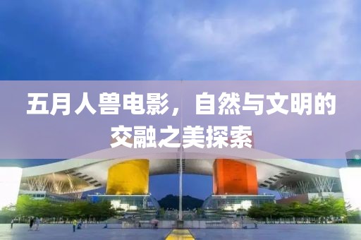 五月人兽电影，自然与文明的交融之美探索