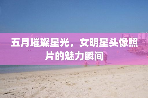 五月璀璨星光，女明星头像照片的魅力瞬间