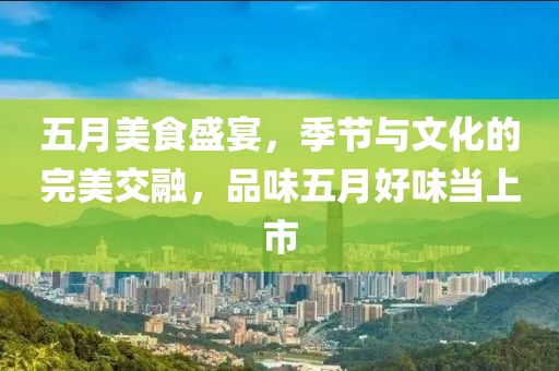 五月美食盛宴，季节与文化的完美交融，品味五月好味当上市