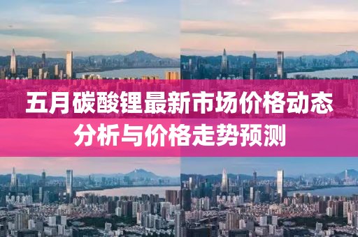 五月碳酸锂最新市场价格动态分析与价格走势预测