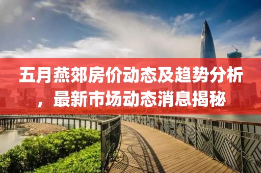五月燕郊房价动态及趋势分析，最新市场动态消息揭秘