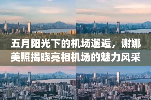 五月阳光下的机场邂逅，谢娜美照揭晓亮相机场的魅力风采