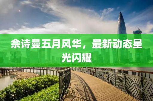 佘诗曼五月风华，最新动态星光闪耀