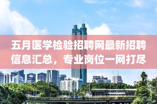 五月医学检验招聘网最新招聘信息汇总，专业岗位一网打尽