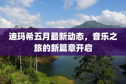 迪玛希五月最新动态，音乐之旅的新篇章开启