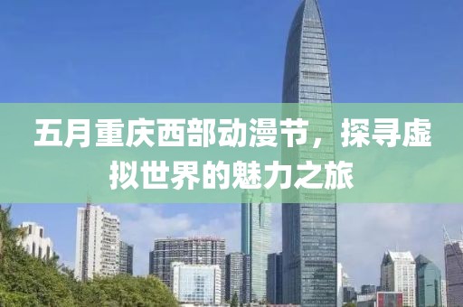 五月重庆西部动漫节，探寻虚拟世界的魅力之旅