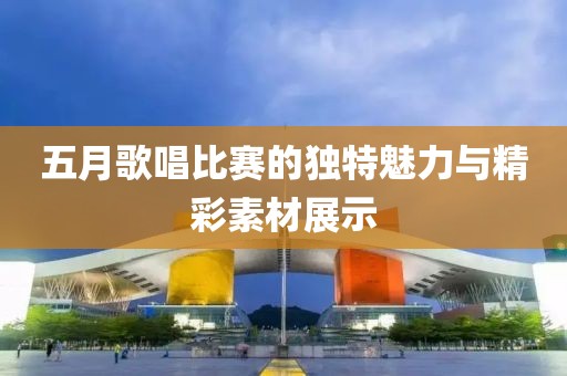 五月歌唱比赛的独特魅力与精彩素材展示