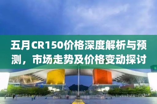 五月CR150价格深度解析与预测，市场走势及价格变动探讨