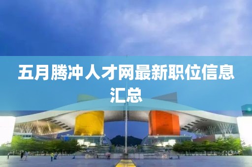 五月腾冲人才网最新职位信息汇总
