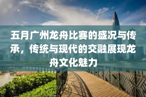 五月广州龙舟比赛的盛况与传承，传统与现代的交融展现龙舟文化魅力