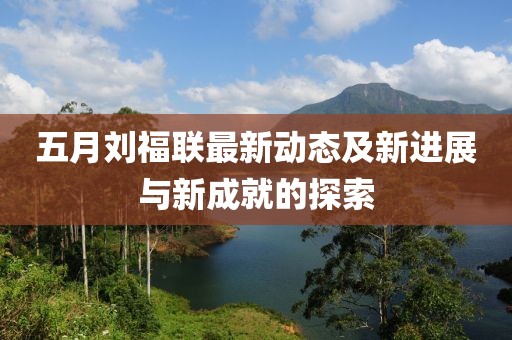 五月刘福联最新动态及新进展与新成就的探索