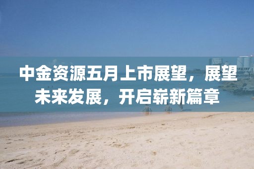 中金资源五月上市展望，展望未来发展，开启崭新篇章