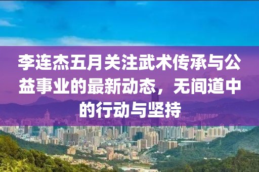 李连杰五月关注武术传承与公益事业的最新动态，无间道中的行动与坚持