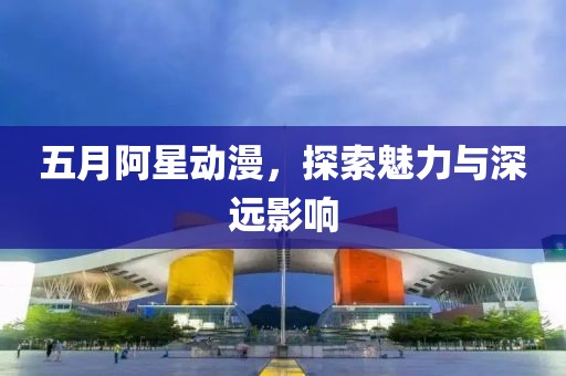 五月阿星动漫，探索魅力与深远影响