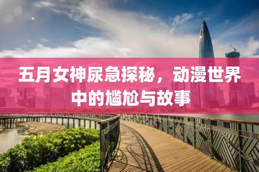 五月女神尿急探秘，动漫世界中的尴尬与故事