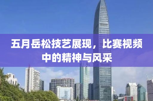五月岳松技艺展现，比赛视频中的精神与风采