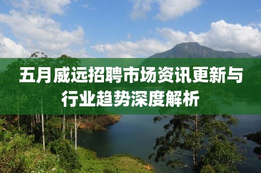 五月威远招聘市场资讯更新与行业趋势深度解析