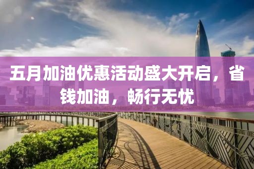五月加油优惠活动盛大开启，省钱加油，畅行无忧