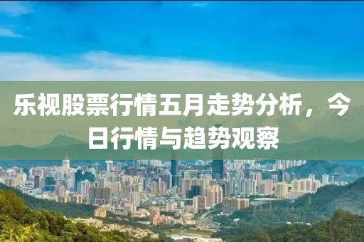 乐视股票行情五月走势分析，今日行情与趋势观察