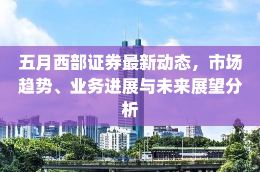 五月西部证券最新动态，市场趋势、业务进展与未来展望分析