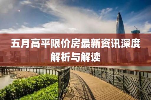 五月高平限价房最新资讯深度解析与解读