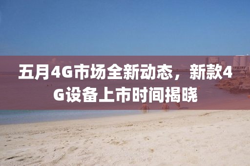 五月4G市场全新动态，新款4G设备上市时间揭晓