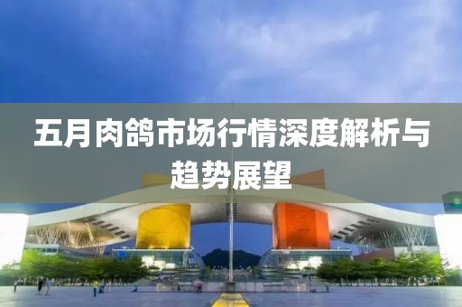 五月肉鸽市场行情深度解析与趋势展望