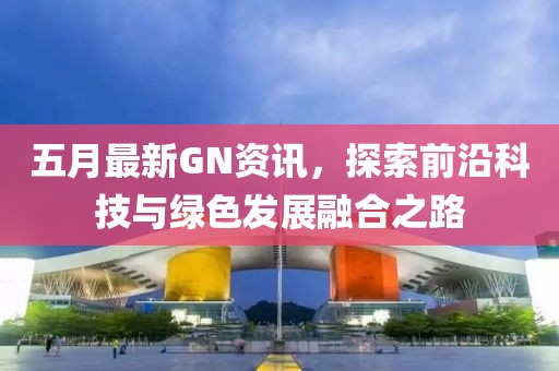 五月最新GN资讯，探索前沿科技与绿色发展融合之路