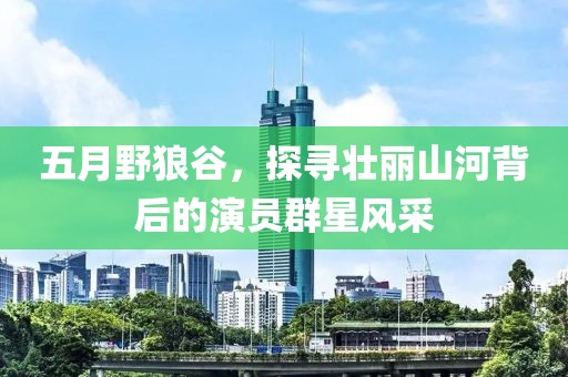 五月野狼谷，探寻壮丽山河背后的演员群星风采