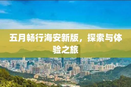五月畅行海安新版，探索与体验之旅