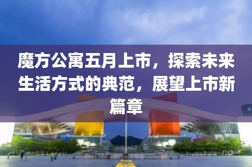 魔方公寓五月上市，探索未来生活方式的典范，展望上市新篇章