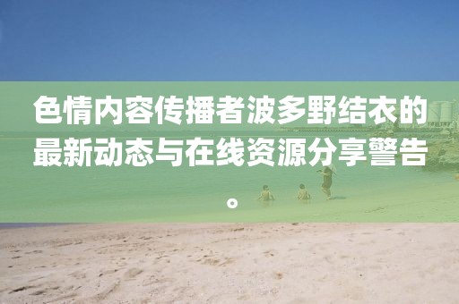 色情内容传播者波多野结衣的最新动态与在线资源分享警告。