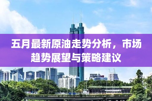 五月最新原油走势分析，市场趋势展望与策略建议