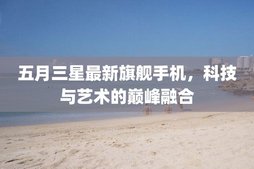 五月三星最新旗舰手机，科技与艺术的巅峰融合
