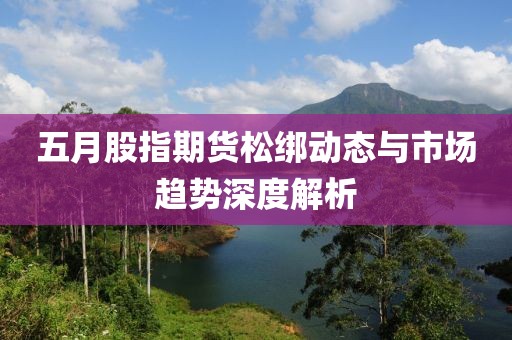 五月股指期货松绑动态与市场趋势深度解析