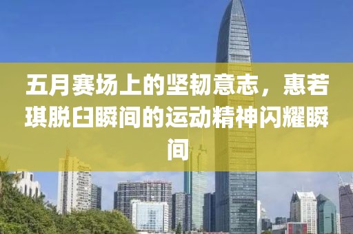 五月赛场上的坚韧意志，惠若琪脱臼瞬间的运动精神闪耀瞬间