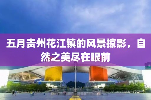 五月贵州花江镇的风景掠影，自然之美尽在眼前