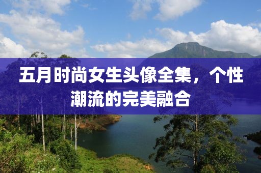 五月时尚女生头像全集，个性潮流的完美融合