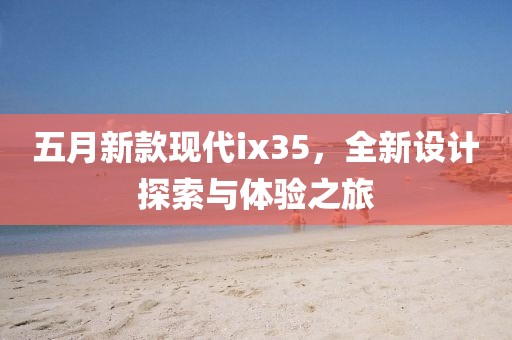 五月新款现代ix35，全新设计探索与体验之旅