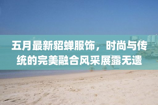 五月最新貂蝉服饰，时尚与传统的完美融合风采展露无遗