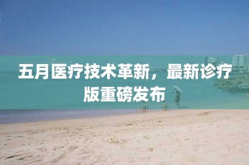 五月医疗技术革新，最新诊疗版重磅发布