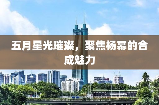 五月星光璀璨，聚焦杨幂的合成魅力
