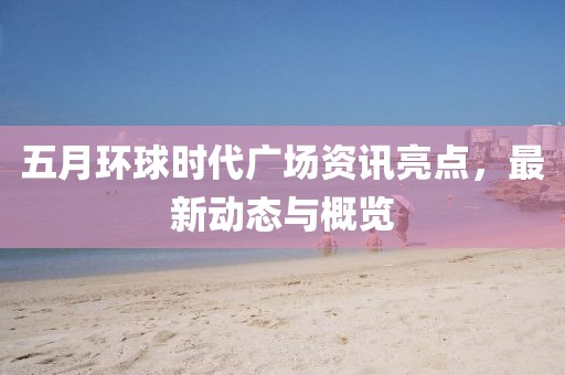 五月环球时代广场资讯亮点，最新动态与概览