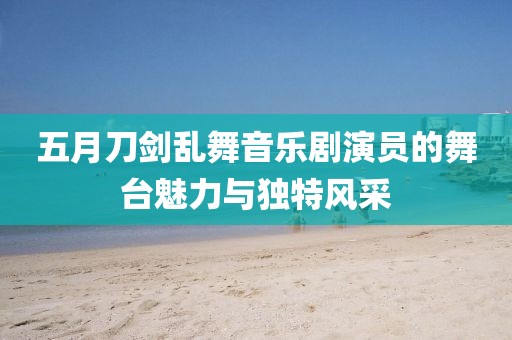 五月刀剑乱舞音乐剧演员的舞台魅力与独特风采
