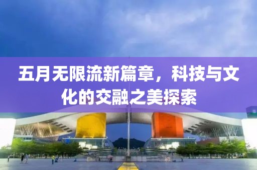五月无限流新篇章，科技与文化的交融之美探索
