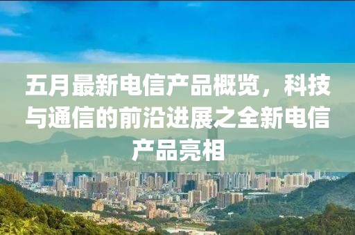 五月最新电信产品概览，科技与通信的前沿进展之全新电信产品亮相