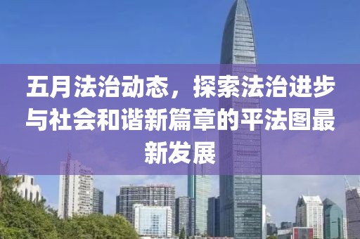 五月法治动态，探索法治进步与社会和谐新篇章的平法图最新发展